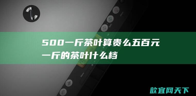 500一斤茶叶算贵么（五百元一斤的茶叶什么档次）